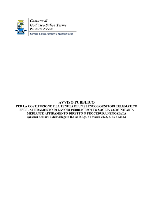 Avviso Pubblico
per la costituzione e la tenuta di un elenco fornitori telematico per laffidamento di lavori pubblici sotto soglia comunitaria mediante affidamento diretto o procedura negoziata
(ai sensi dellart. 3 dellallegato ii.1 al d.lgs. 31 marzo 2023, n. 36 e s.m.i.)
